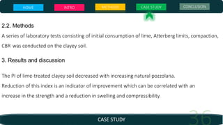 CASE STUDY
HOME INTRO METHODS CASE STUDY CONCLUSION
2.2. Methods
A series of laboratory tests consisting of initial consumption of lime, Atterberg limits, compaction,
CBR was conducted on the clayey soil.
3. Results and discussion
The PI of lime-treated clayey soil decreased with increasing natural pozzolana.
Reduction of this index is an indicator of improvement which can be correlated with an
increase in the strength and a reduction in swelling and compressibility.
 