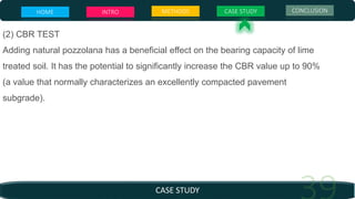 (2) CBR TEST
Adding natural pozzolana has a beneficial effect on the bearing capacity of lime
treated soil. It has the potential to significantly increase the CBR value up to 90%
(a value that normally characterizes an excellently compacted pavement
subgrade).
CASE STUDY
HOME INTRO METHODS CASE STUDY CONCLUSION
 
