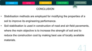 CONCLUSION
• Stabilisation methods are employed for modifying the properties of a
soil to improve its engineering performance.
• Soil stabilisation is used in construction of road and air-field pavements,
where the main objective is to increase the strength of soil and to
reduce the construction cost by making best use of locally available
materials.
HOME INTRO METHODS CASE STUDY CONCLUSION
 