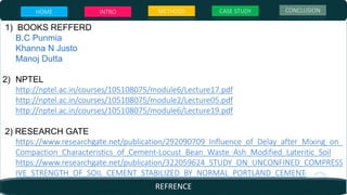 1) BOOKS REFFERD
B.C Punmia
Khanna N Justo
Manoj Dutta
2) NPTEL
http://nptel.ac.in/courses/105108075/module6/Lecture17.pdf
http://nptel.ac.in/courses/105108075/module2/Lecture05.pdf
http://nptel.ac.in/courses/105108075/module6/Lecture19.pdf
2) RESEARCH GATE
https://www.researchgate.net/publication/292090709_Influence_of_Delay_after_Mixing_on_
Compaction_Characteristics_of_Cement-Locust_Bean_Waste_Ash_Modified_Lateritic_Soil
https://www.researchgate.net/publication/322059624_STUDY_ON_UNCONFINED_COMPRESS
IVE_STRENGTH_OF_SOIL_CEMENT_STABILIZED_BY_NORMAL_PORTLAND_CEMENT
HOME INTRO METHODS CASE STUDY CONCLUSION
REFRENCE
 