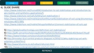 4) SLIDE SHARE
https://www.slideshare.net/husna004/introduction-to-soil-stabilization-and-introduction-to-
geo-textiles-and-synthetics-applications/5
https://www.slideshare.net/safiullahkha/soil-stabilisation-1
https://www.slideshare.net/mobile/prashanthkumar81/stabilization-of-soil-using-bitumenous-
emulsions-40717891
https://www.slideshare.net/mobile/VeluppillaiMohan1/cement-stabilization-of-soils-ppt
5) https://globalroadtechnology.com/definition-soil-stabilization/
6) https://pdfs.semanticscholar.org/b538/f91d5d13229e413aa9c80b56c4024bdae578.pdf
7) https://www.hindawi.com/journals/amse/2014/810652/
8) http://envirotac-dust-control-products.blogspot.in/2016/11/why-stabilizing-soil-with-
polymers-is.html?m=1
9) http://www.bitumina.co.uk/cutback-bitumen.html
10) http://www.civilengineeringterms.com/soil-mechanics-2/bitumen-and-lime-stabilization/
HOME INTRO METHODS CASE STUDY CONCLUSION
REFRENCE
 