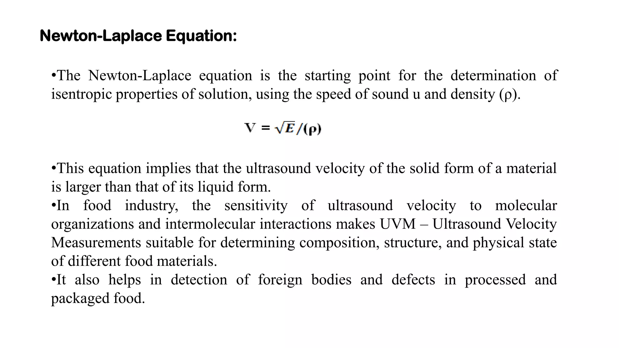Newton-Laplace Equation:
•The Newton-Laplace equation is the starting point for the determination of
isentropic properties of solution, using the speed of sound u and density (ρ).
•This equation implies that the ultrasound velocity of the solid form of a material
is larger than that of its liquid form.
•In food industry, the sensitivity of ultrasound velocity to molecular
organizations and intermolecular interactions makes UVM – Ultrasound Velocity
Measurements suitable for determining composition, structure, and physical state
of different food materials.
•It also helps in detection of foreign bodies and defects in processed and
packaged food.
 