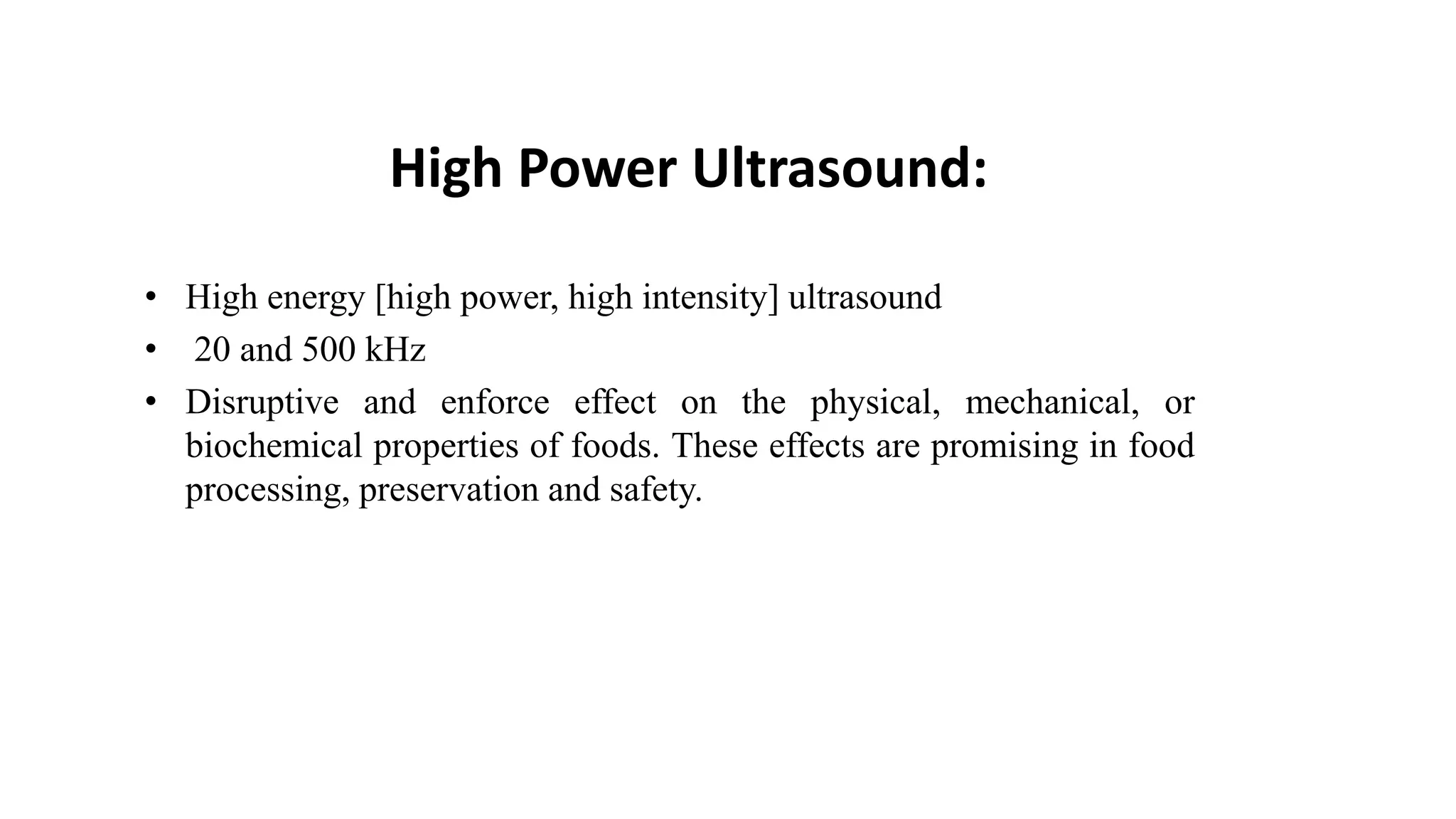High Power Ultrasound:
• High energy [high power, high intensity] ultrasound
• 20 and 500 kHz
• Disruptive and enforce effect on the physical, mechanical, or
biochemical properties of foods. These effects are promising in food
processing, preservation and safety.
 