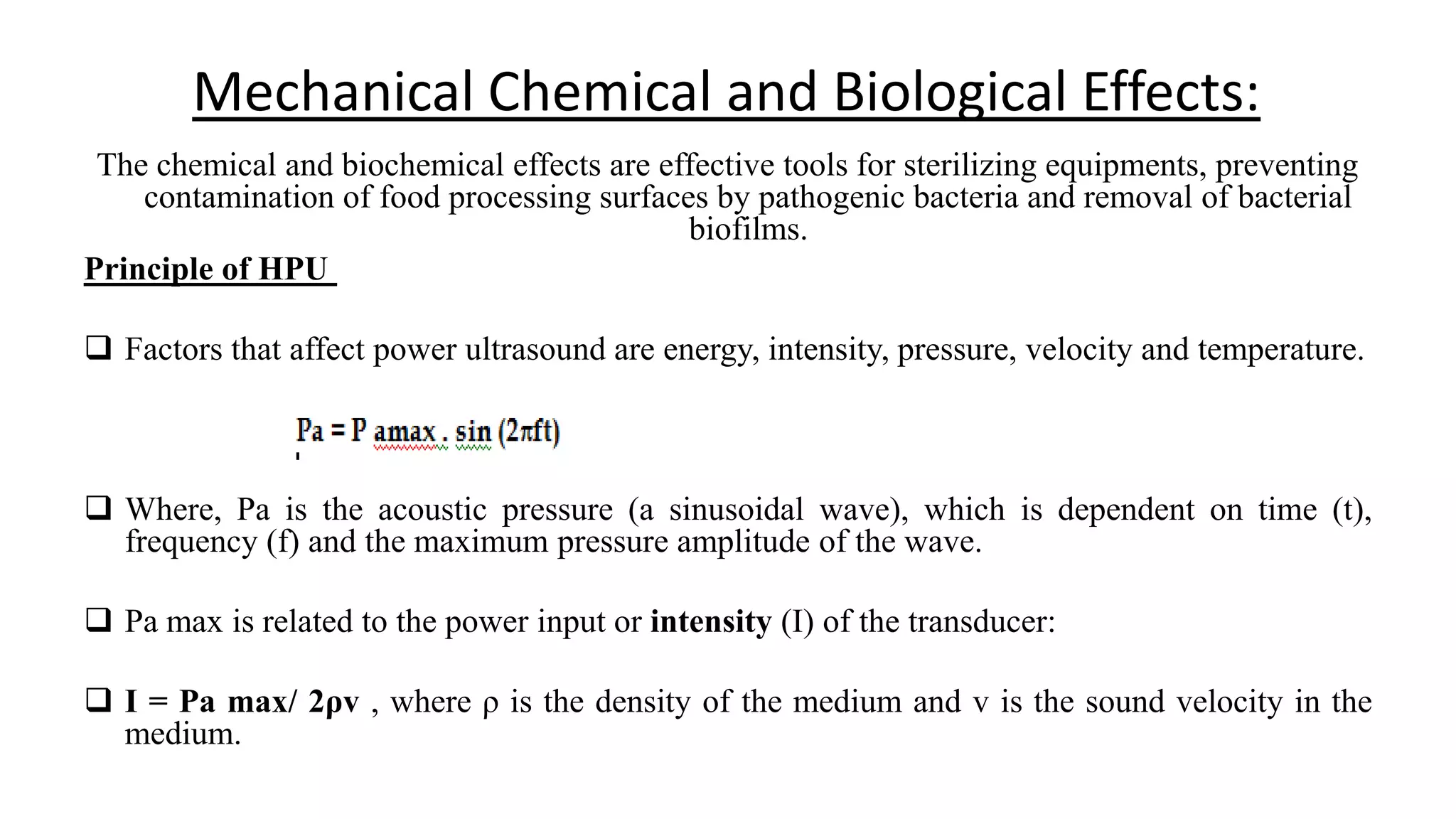 The chemical and biochemical effects are effective tools for sterilizing equipments, preventing
contamination of food processing surfaces by pathogenic bacteria and removal of bacterial
biofilms.
Principle of HPU
 Factors that affect power ultrasound are energy, intensity, pressure, velocity and temperature.
 Where, Pa is the acoustic pressure (a sinusoidal wave), which is dependent on time (t),
frequency (f) and the maximum pressure amplitude of the wave.
 Pa max is related to the power input or intensity (I) of the transducer:
 I = Pa max/ 2ρv , where ρ is the density of the medium and v is the sound velocity in the
medium.
Mechanical Chemical and Biological Effects:
 