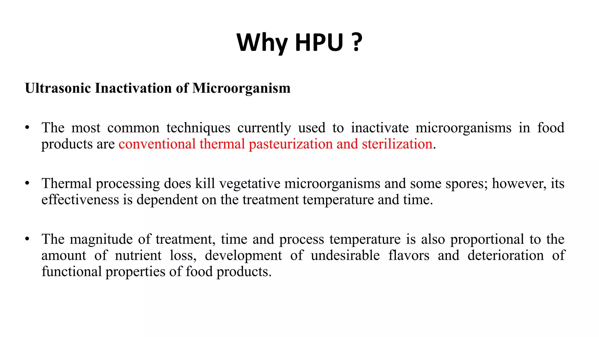 Why HPU ?
Ultrasonic Inactivation of Microorganism
• The most common techniques currently used to inactivate microorganisms in food
products are conventional thermal pasteurization and sterilization.
• Thermal processing does kill vegetative microorganisms and some spores; however, its
effectiveness is dependent on the treatment temperature and time.
• The magnitude of treatment, time and process temperature is also proportional to the
amount of nutrient loss, development of undesirable flavors and deterioration of
functional properties of food products.
 