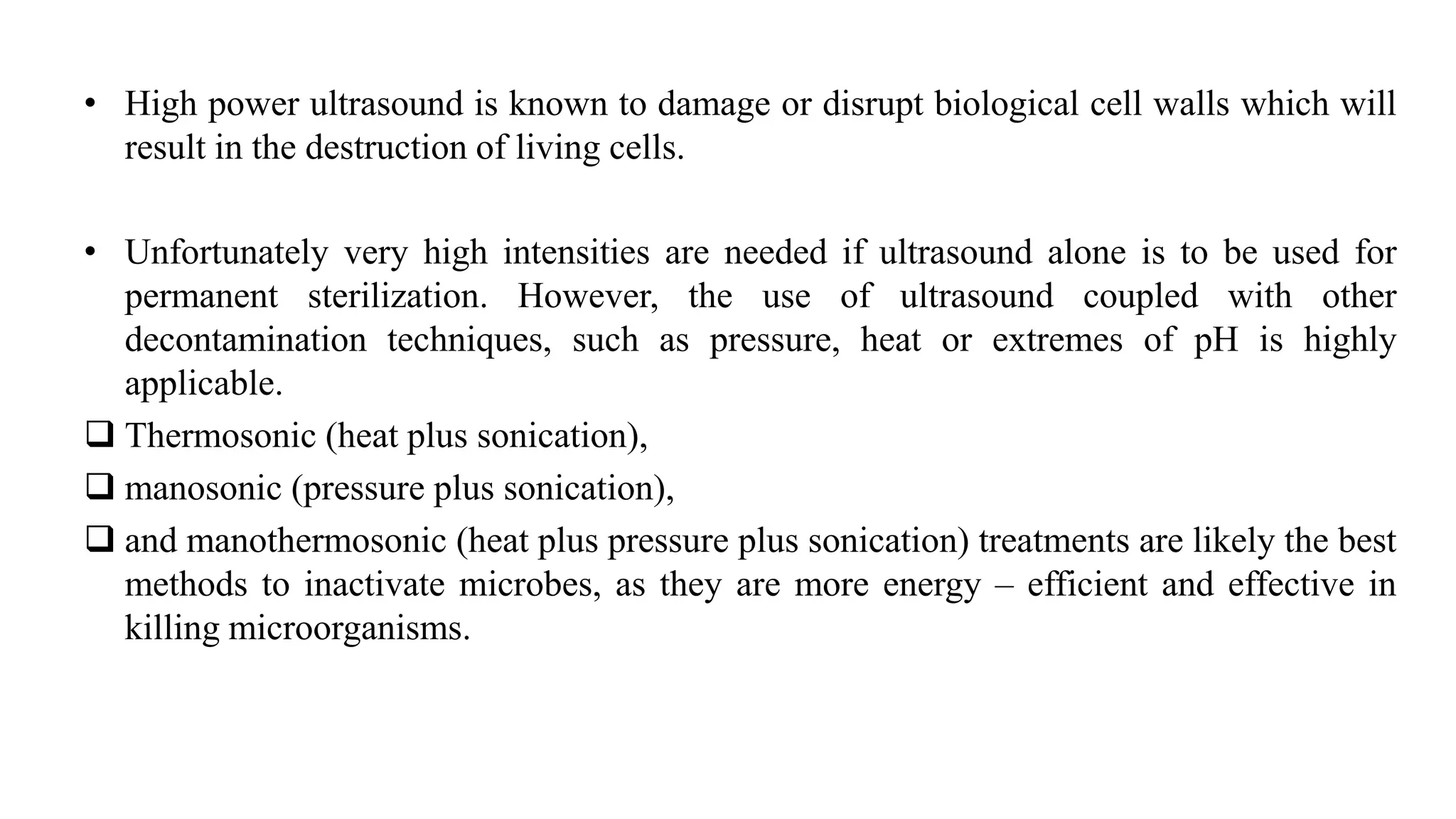 • High power ultrasound is known to damage or disrupt biological cell walls which will
result in the destruction of living cells.
• Unfortunately very high intensities are needed if ultrasound alone is to be used for
permanent sterilization. However, the use of ultrasound coupled with other
decontamination techniques, such as pressure, heat or extremes of pH is highly
applicable.
 Thermosonic (heat plus sonication),
 manosonic (pressure plus sonication),
 and manothermosonic (heat plus pressure plus sonication) treatments are likely the best
methods to inactivate microbes, as they are more energy – efficient and effective in
killing microorganisms.
 