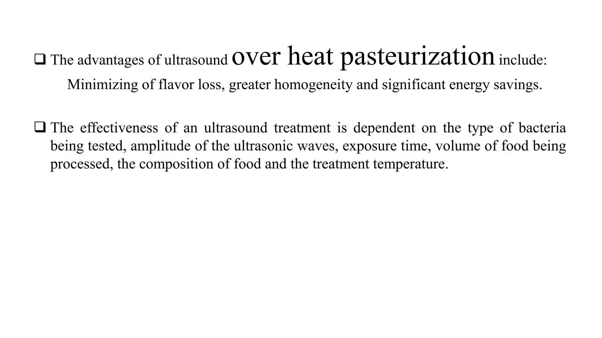  The advantages of ultrasound over heat pasteurizationinclude:
Minimizing of flavor loss, greater homogeneity and significant energy savings.
 The effectiveness of an ultrasound treatment is dependent on the type of bacteria
being tested, amplitude of the ultrasonic waves, exposure time, volume of food being
processed, the composition of food and the treatment temperature.
 