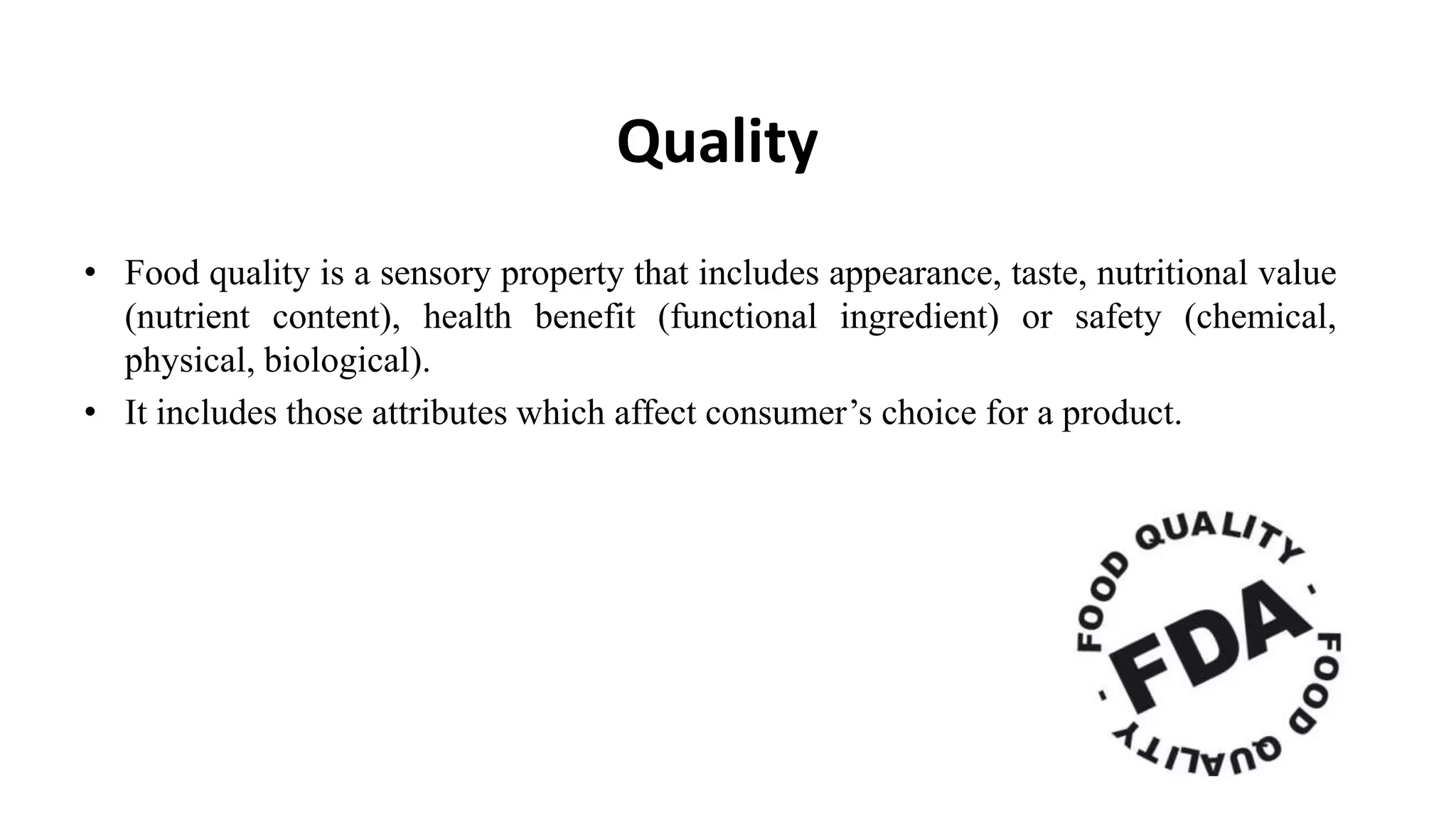 Quality
• Food quality is a sensory property that includes appearance, taste, nutritional value
(nutrient content), health benefit (functional ingredient) or safety (chemical,
physical, biological).
• It includes those attributes which affect consumer‟s choice for a product.
 