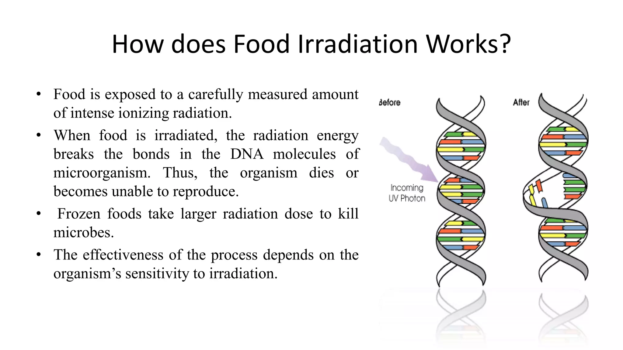 How does Food Irradiation Works?
• Food is exposed to a carefully measured amount
of intense ionizing radiation.
• When food is irradiated, the radiation energy
breaks the bonds in the DNA molecules of
microorganism. Thus, the organism dies or
becomes unable to reproduce.
• Frozen foods take larger radiation dose to kill
microbes.
• The effectiveness of the process depends on the
organism‟s sensitivity to irradiation.
 
