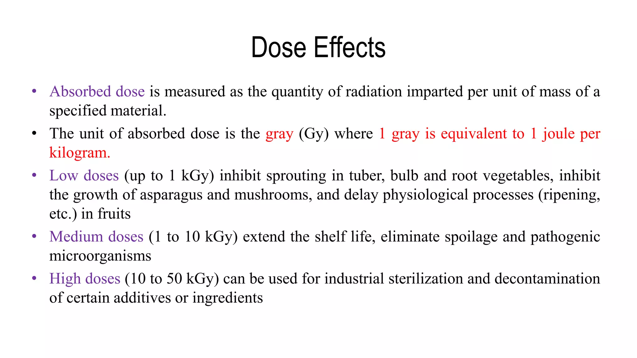 Dose Effects
• Absorbed dose is measured as the quantity of radiation imparted per unit of mass of a
specified material.
• The unit of absorbed dose is the gray (Gy) where 1 gray is equivalent to 1 joule per
kilogram.
• Low doses (up to 1 kGy) inhibit sprouting in tuber, bulb and root vegetables, inhibit
the growth of asparagus and mushrooms, and delay physiological processes (ripening,
etc.) in fruits
• Medium doses (1 to 10 kGy) extend the shelf life, eliminate spoilage and pathogenic
microorganisms
• High doses (10 to 50 kGy) can be used for industrial sterilization and decontamination
of certain additives or ingredients
 