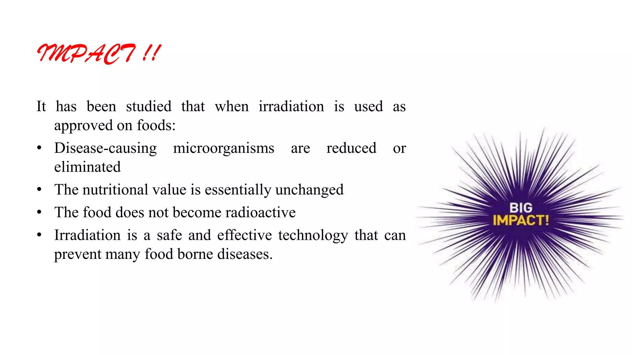 IMPACT !!
It has been studied that when irradiation is used as
approved on foods:
• Disease-causing microorganisms are reduced or
eliminated
• The nutritional value is essentially unchanged
• The food does not become radioactive
• Irradiation is a safe and effective technology that can
prevent many food borne diseases.
 