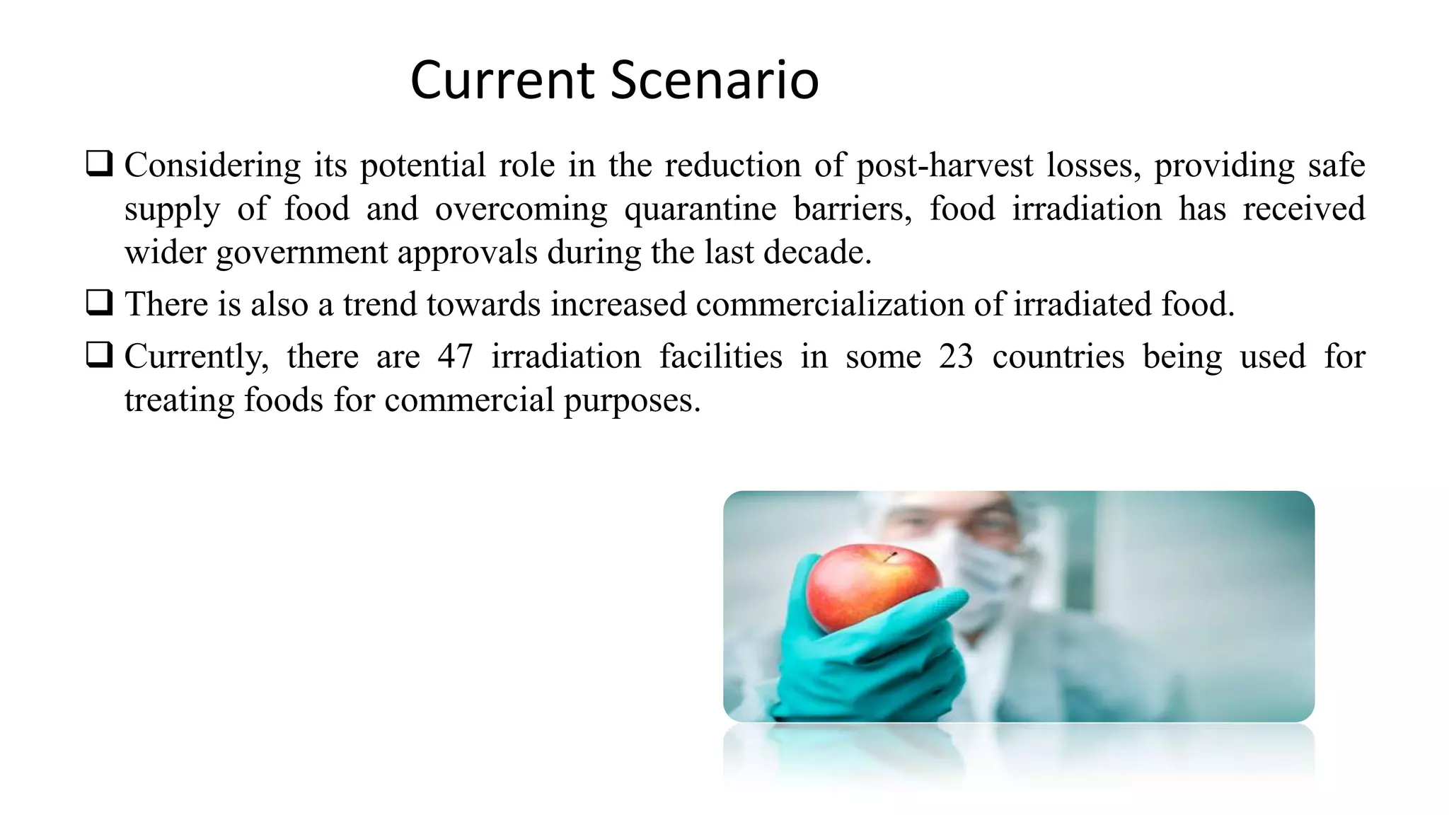  Considering its potential role in the reduction of post-harvest losses, providing safe
supply of food and overcoming quarantine barriers, food irradiation has received
wider government approvals during the last decade.
 There is also a trend towards increased commercialization of irradiated food.
 Currently, there are 47 irradiation facilities in some 23 countries being used for
treating foods for commercial purposes.
Current Scenario
 