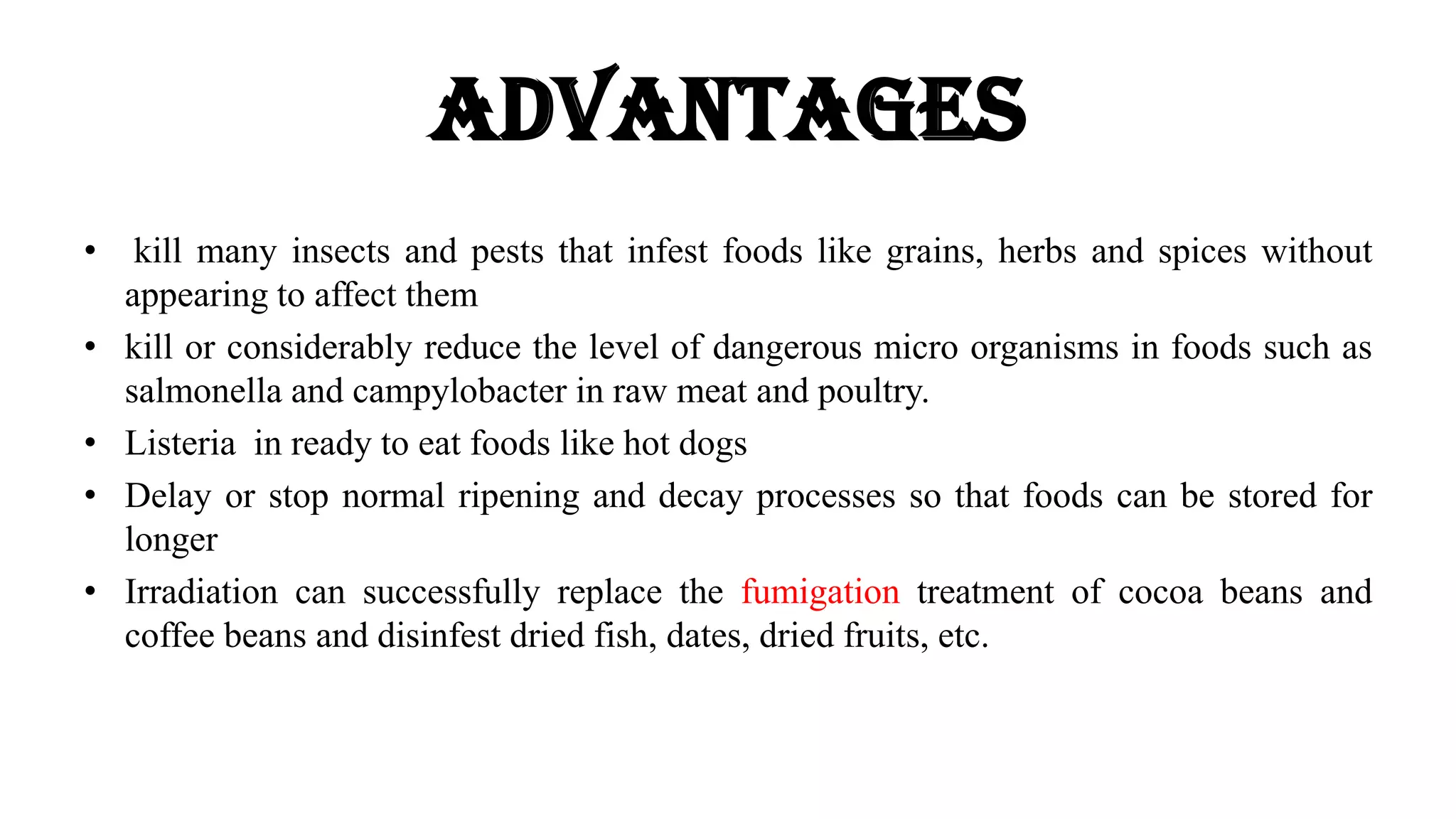 Advantages
• kill many insects and pests that infest foods like grains, herbs and spices without
appearing to affect them
• kill or considerably reduce the level of dangerous micro organisms in foods such as
salmonella and campylobacter in raw meat and poultry.
• Listeria in ready to eat foods like hot dogs
• Delay or stop normal ripening and decay processes so that foods can be stored for
longer
• Irradiation can successfully replace the fumigation treatment of cocoa beans and
coffee beans and disinfest dried fish, dates, dried fruits, etc.
 