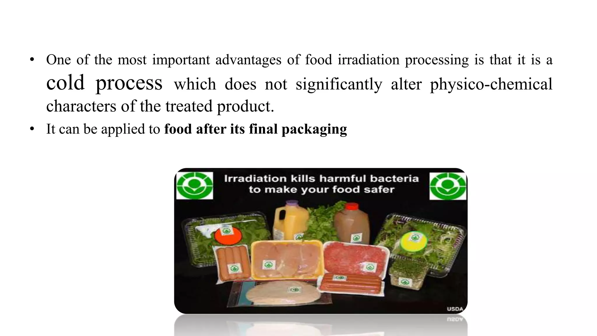 • One of the most important advantages of food irradiation processing is that it is a
cold process which does not significantly alter physico-chemical
characters of the treated product.
• It can be applied to food after its final packaging
 