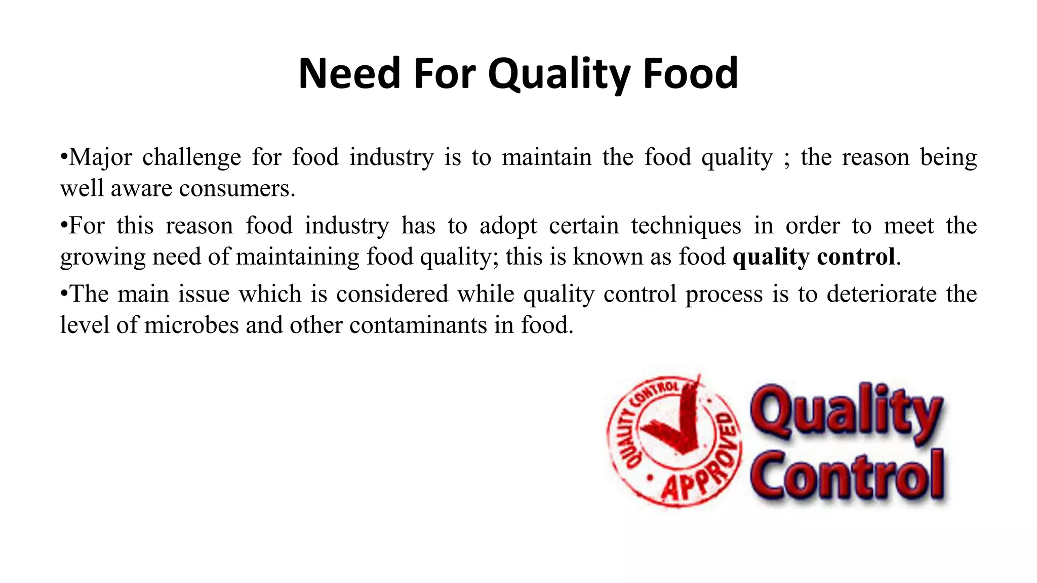 Need For Quality Food
•Major challenge for food industry is to maintain the food quality ; the reason being
well aware consumers.
•For this reason food industry has to adopt certain techniques in order to meet the
growing need of maintaining food quality; this is known as food quality control.
•The main issue which is considered while quality control process is to deteriorate the
level of microbes and other contaminants in food.
 