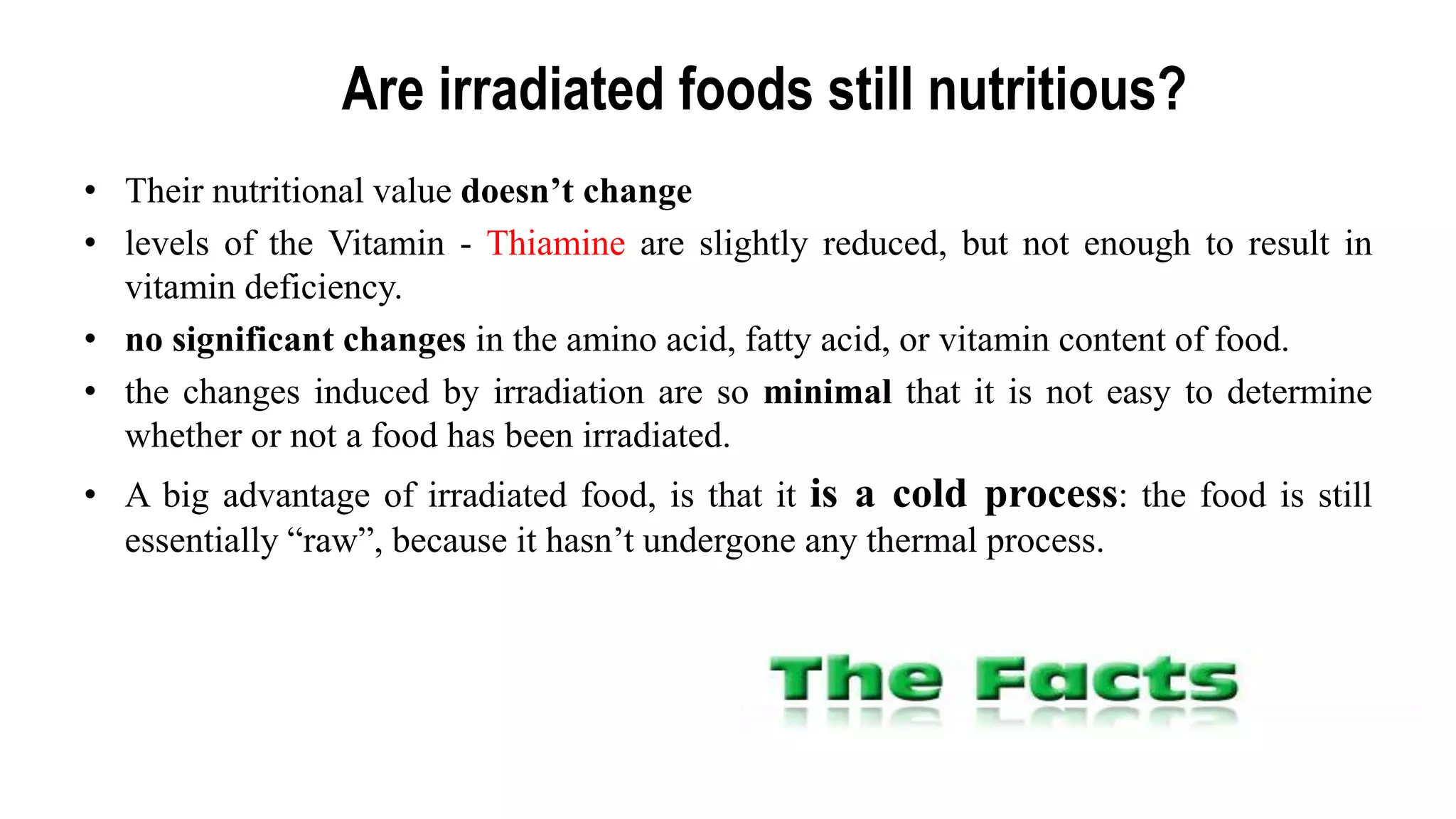 Are irradiated foods still nutritious?
• Their nutritional value doesn’t change
• levels of the Vitamin - Thiamine are slightly reduced, but not enough to result in
vitamin deficiency.
• no significant changes in the amino acid, fatty acid, or vitamin content of food.
• the changes induced by irradiation are so minimal that it is not easy to determine
whether or not a food has been irradiated.
• A big advantage of irradiated food, is that it is a cold process: the food is still
essentially “raw”, because it hasn‟t undergone any thermal process.
 