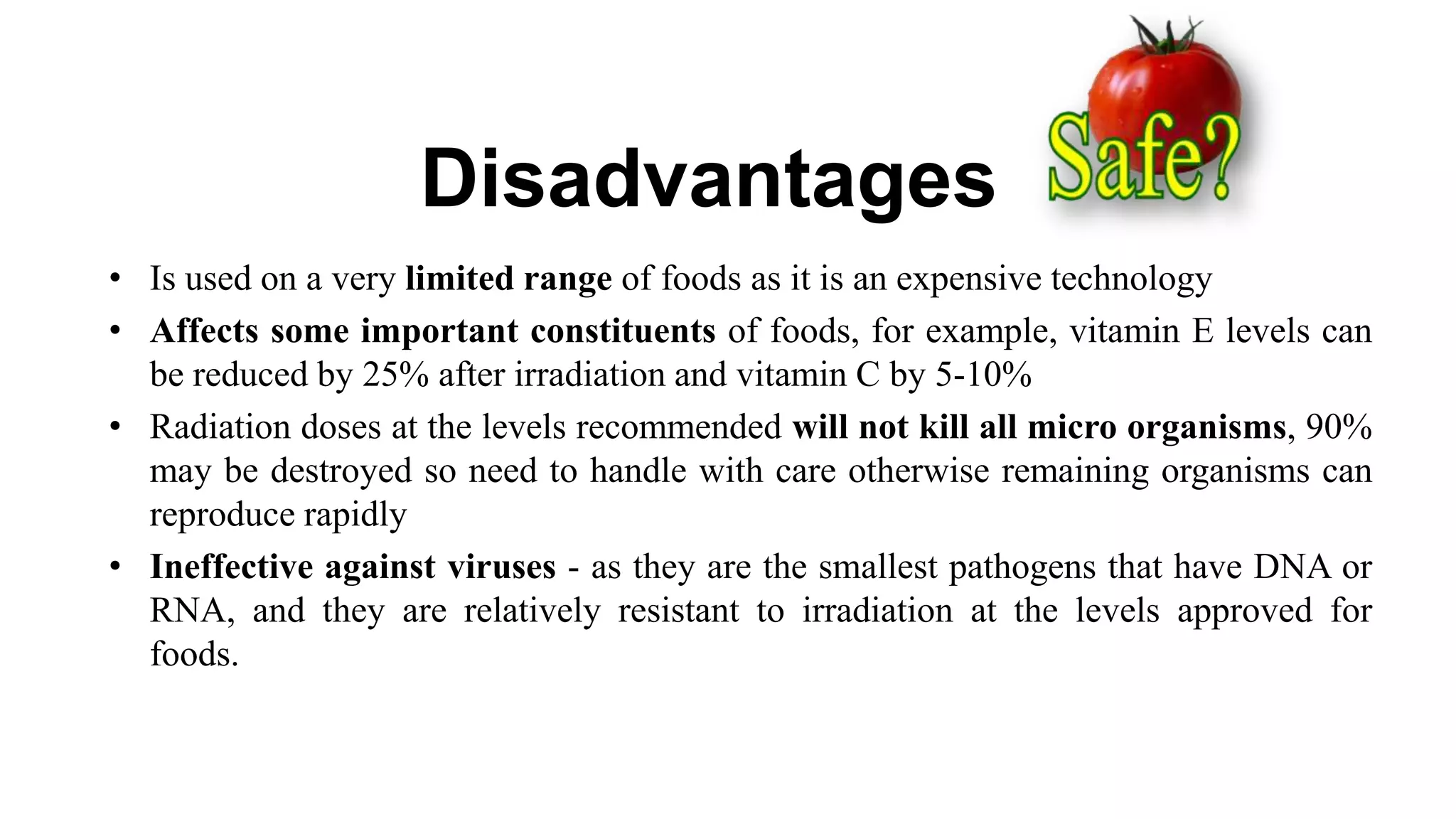 Disadvantages
• Is used on a very limited range of foods as it is an expensive technology
• Affects some important constituents of foods, for example, vitamin E levels can
be reduced by 25% after irradiation and vitamin C by 5-10%
• Radiation doses at the levels recommended will not kill all micro organisms, 90%
may be destroyed so need to handle with care otherwise remaining organisms can
reproduce rapidly
• Ineffective against viruses - as they are the smallest pathogens that have DNA or
RNA, and they are relatively resistant to irradiation at the levels approved for
foods.
 
