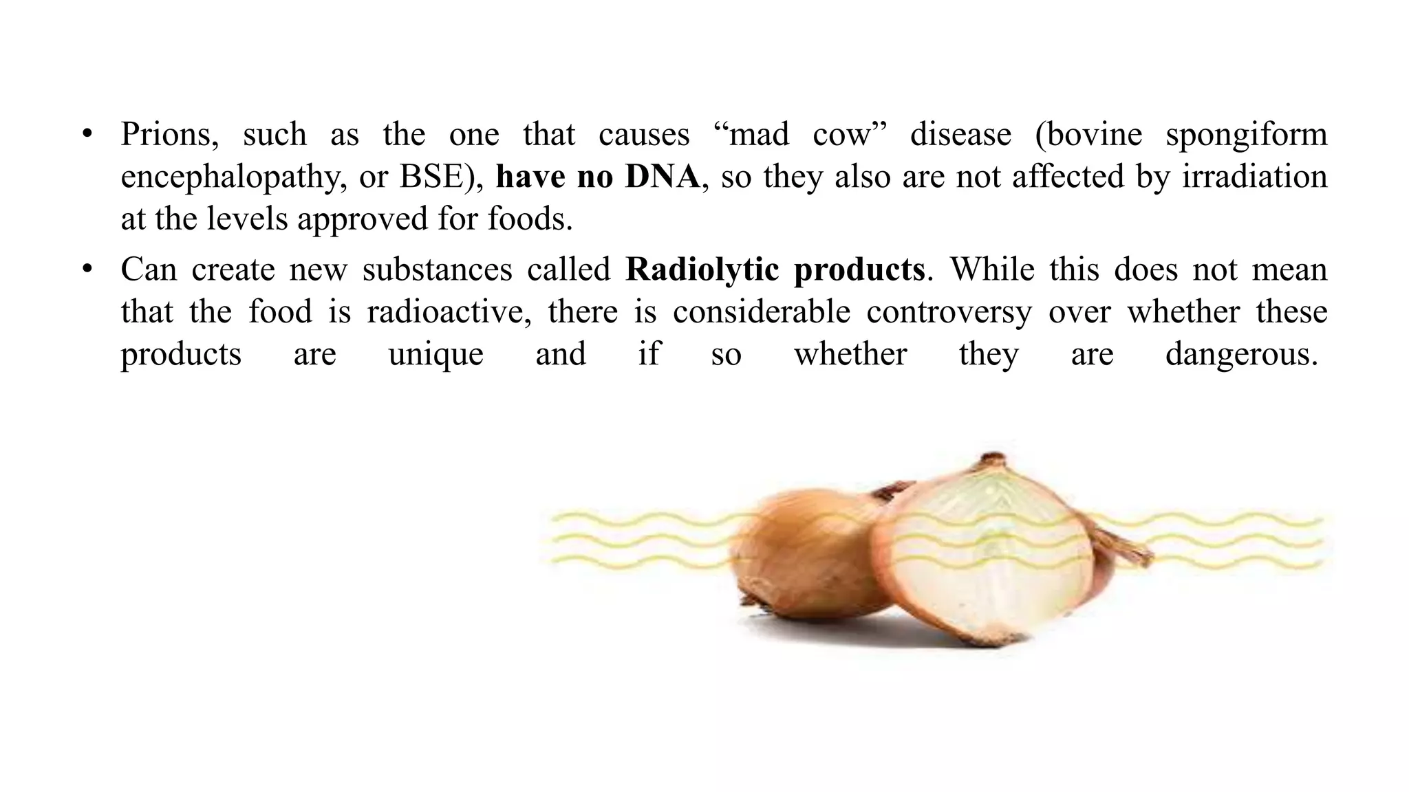 • Prions, such as the one that causes “mad cow” disease (bovine spongiform
encephalopathy, or BSE), have no DNA, so they also are not affected by irradiation
at the levels approved for foods.
• Can create new substances called Radiolytic products. While this does not mean
that the food is radioactive, there is considerable controversy over whether these
products are unique and if so whether they are dangerous.
 