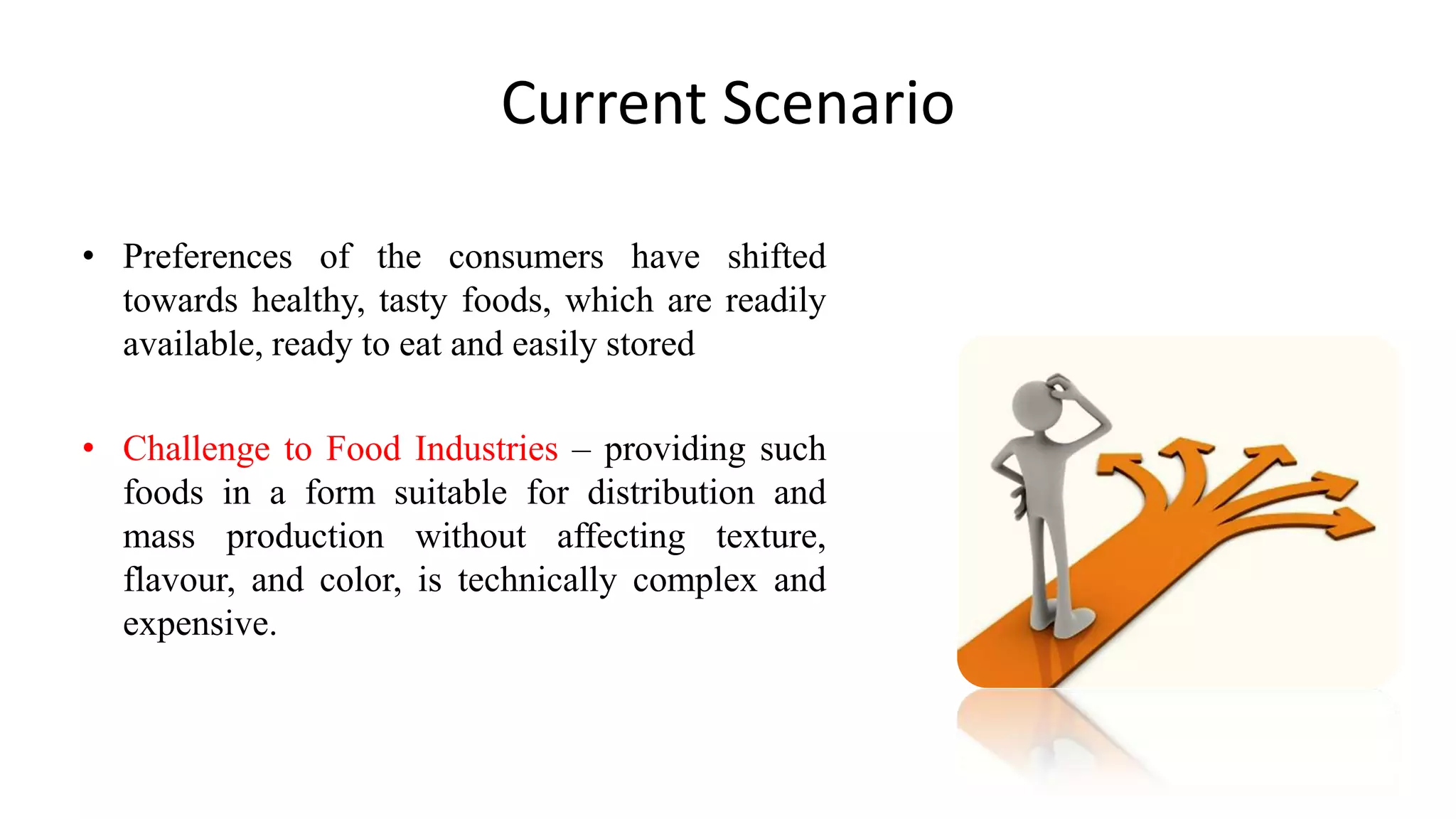Current Scenario
• Preferences of the consumers have shifted
towards healthy, tasty foods, which are readily
available, ready to eat and easily stored
• Challenge to Food Industries – providing such
foods in a form suitable for distribution and
mass production without affecting texture,
flavour, and color, is technically complex and
expensive.
 