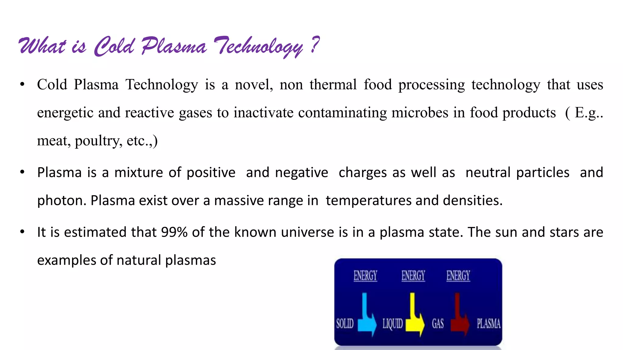 What is Cold Plasma Technology ?
• Cold Plasma Technology is a novel, non thermal food processing technology that uses
energetic and reactive gases to inactivate contaminating microbes in food products ( E.g..
meat, poultry, etc.,)
• Plasma is a mixture of positive and negative charges as well as neutral particles and
photon. Plasma exist over a massive range in temperatures and densities.
• It is estimated that 99% of the known universe is in a plasma state. The sun and stars are
examples of natural plasmas
 