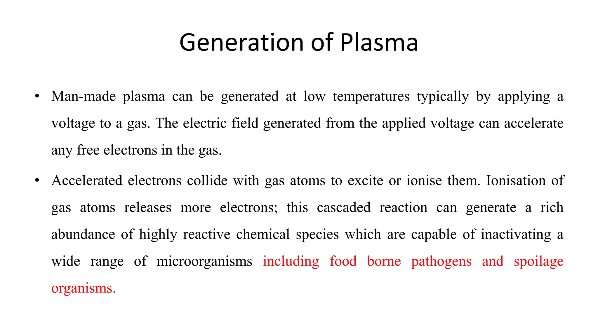Generation of Plasma
• Man-made plasma can be generated at low temperatures typically by applying a
voltage to a gas. The electric field generated from the applied voltage can accelerate
any free electrons in the gas.
• Accelerated electrons collide with gas atoms to excite or ionise them. Ionisation of
gas atoms releases more electrons; this cascaded reaction can generate a rich
abundance of highly reactive chemical species which are capable of inactivating a
wide range of microorganisms including food borne pathogens and spoilage
organisms.
 