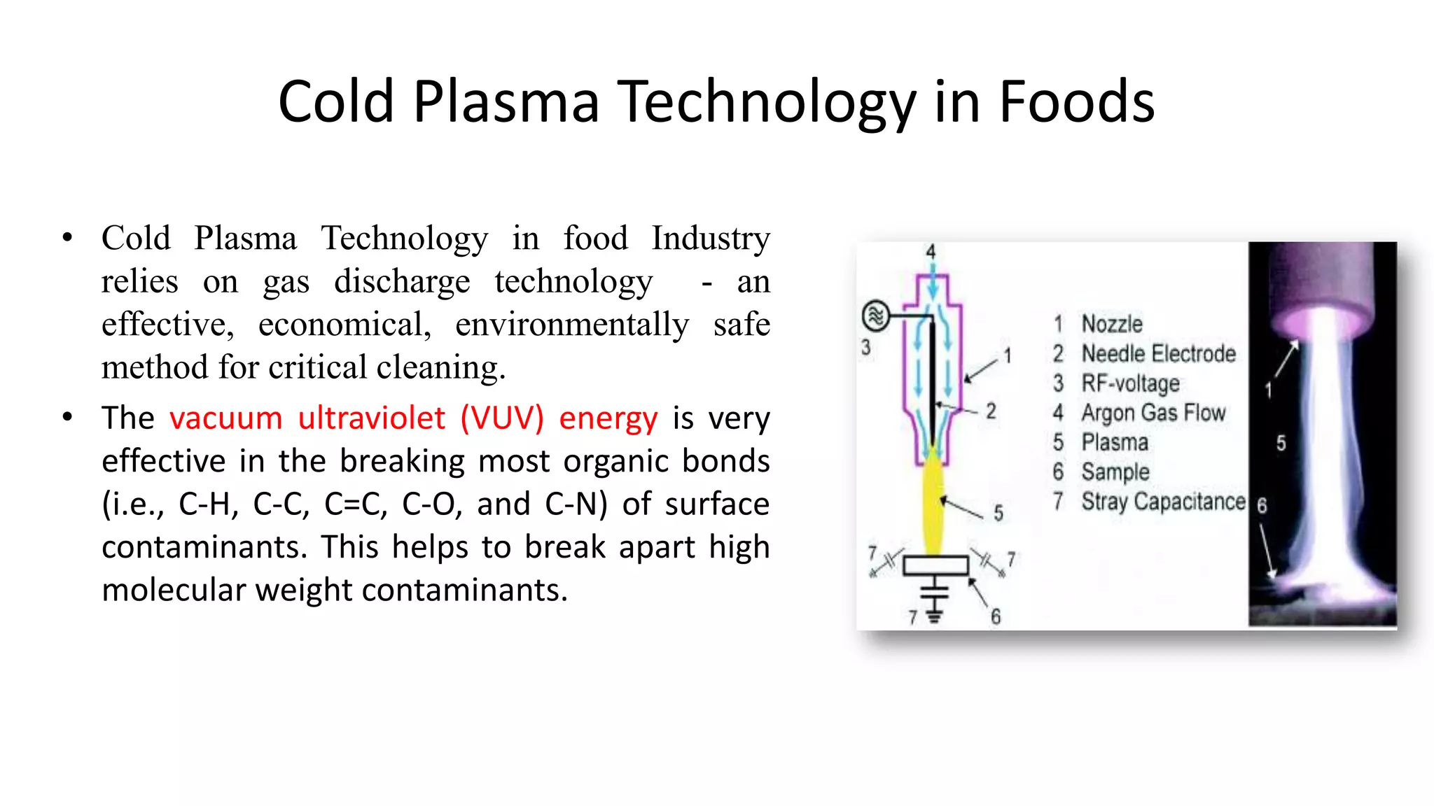 Cold Plasma Technology in Foods
• Cold Plasma Technology in food Industry
relies on gas discharge technology - an
effective, economical, environmentally safe
method for critical cleaning.
• The vacuum ultraviolet (VUV) energy is very
effective in the breaking most organic bonds
(i.e., C-H, C-C, C=C, C-O, and C-N) of surface
contaminants. This helps to break apart high
molecular weight contaminants.
 