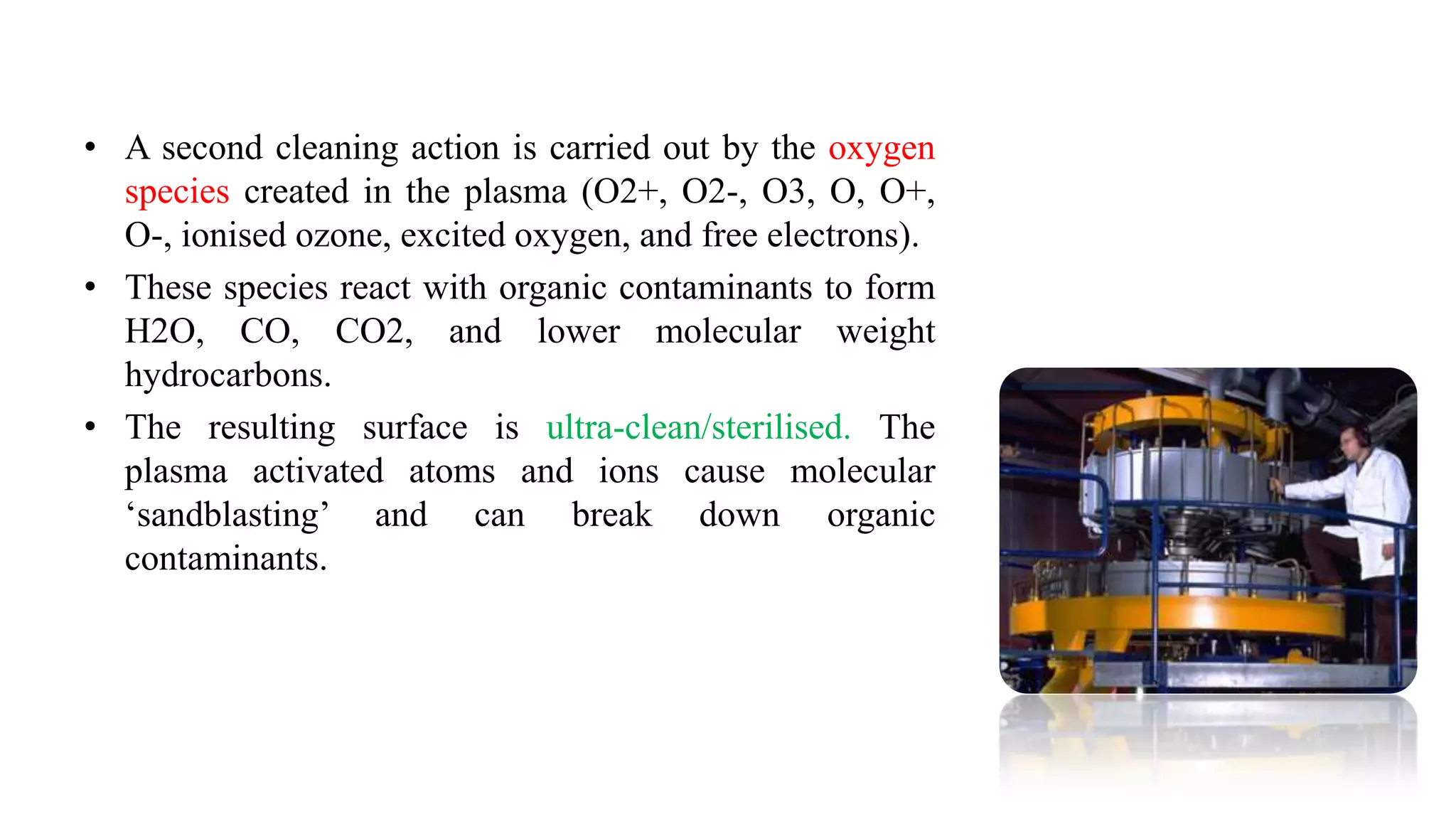 • A second cleaning action is carried out by the oxygen
species created in the plasma (O2+, O2-, O3, O, O+,
O-, ionised ozone, excited oxygen, and free electrons).
• These species react with organic contaminants to form
H2O, CO, CO2, and lower molecular weight
hydrocarbons.
• The resulting surface is ultra-clean/sterilised. The
plasma activated atoms and ions cause molecular
„sandblasting‟ and can break down organic
contaminants.
 
