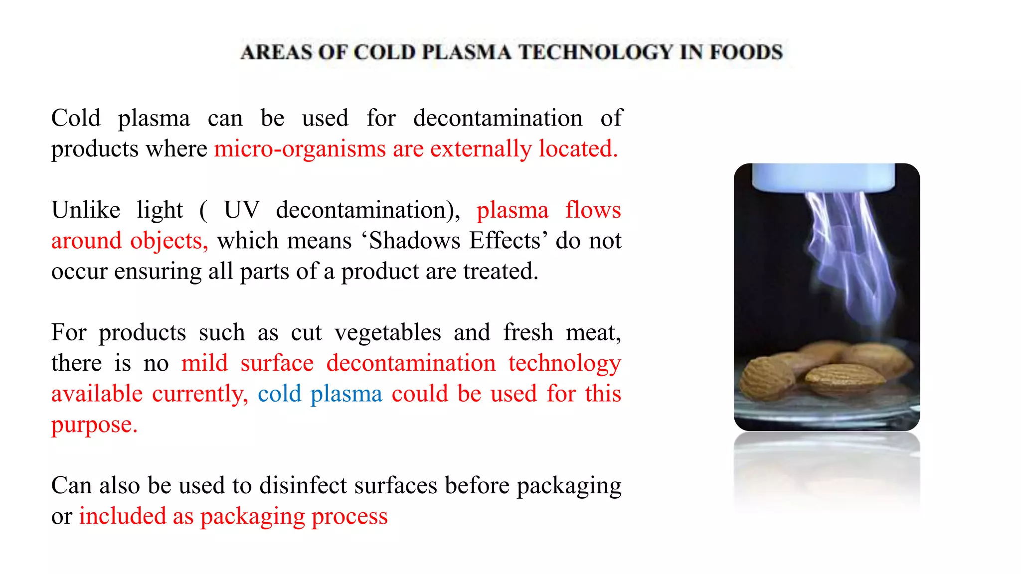 Cold plasma can be used for decontamination of
products where micro-organisms are externally located.
Unlike light ( UV decontamination), plasma flows
around objects, which means „Shadows Effects‟ do not
occur ensuring all parts of a product are treated.
For products such as cut vegetables and fresh meat,
there is no mild surface decontamination technology
available currently, cold plasma could be used for this
purpose.
Can also be used to disinfect surfaces before packaging
or included as packaging process
 