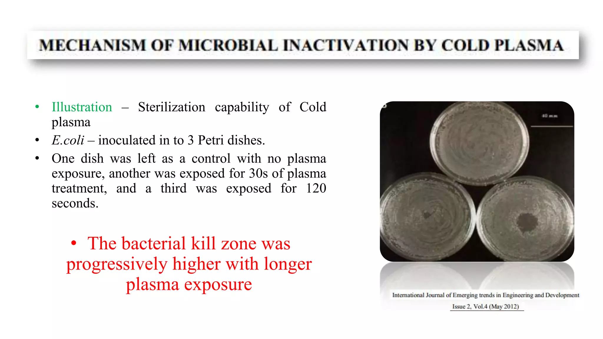 • Illustration – Sterilization capability of Cold
plasma
• E.coli – inoculated in to 3 Petri dishes.
• One dish was left as a control with no plasma
exposure, another was exposed for 30s of plasma
treatment, and a third was exposed for 120
seconds.
• The bacterial kill zone was
progressively higher with longer
plasma exposure
 