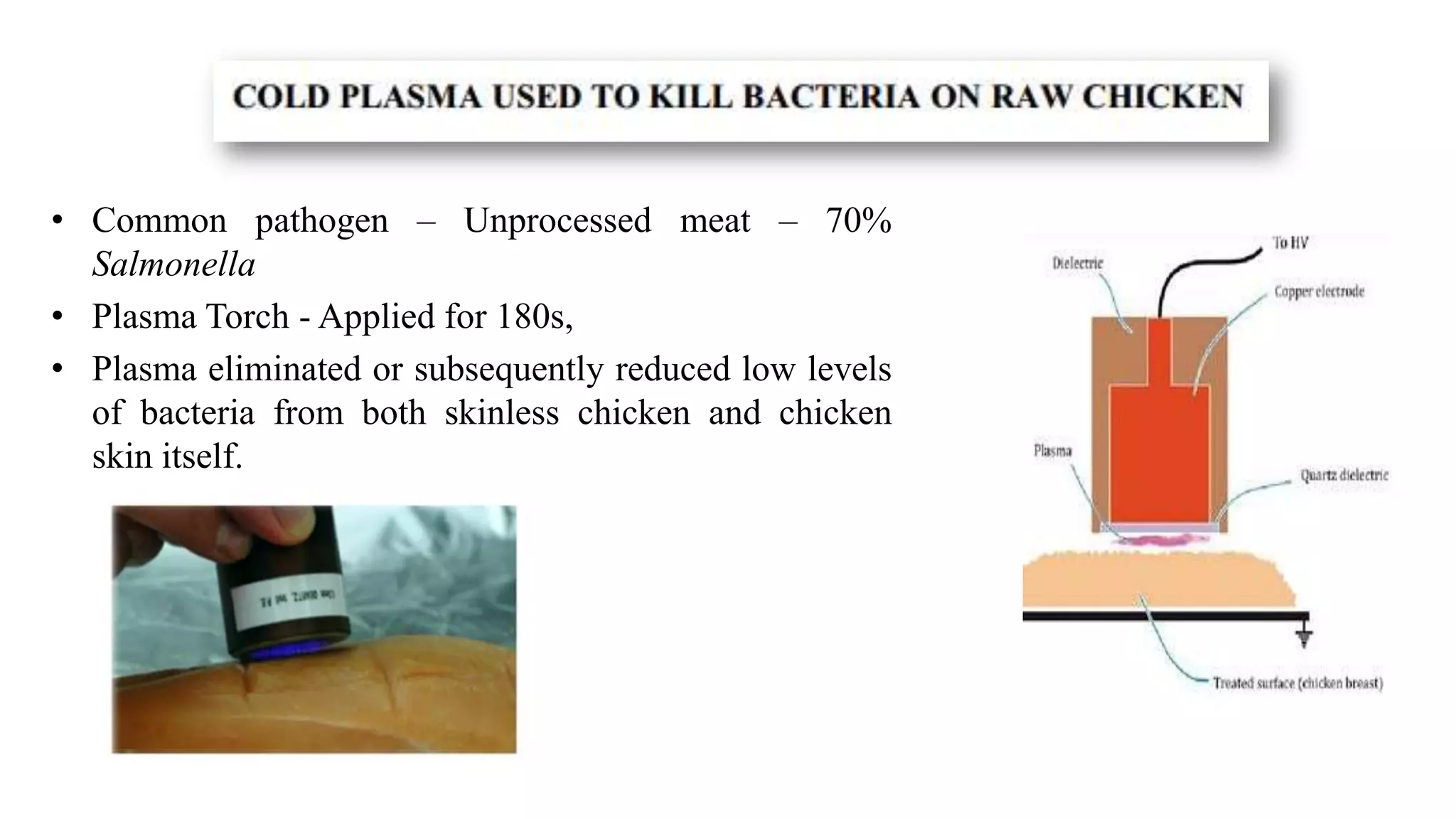 • Common pathogen – Unprocessed meat – 70%
Salmonella
• Plasma Torch - Applied for 180s,
• Plasma eliminated or subsequently reduced low levels
of bacteria from both skinless chicken and chicken
skin itself.
 