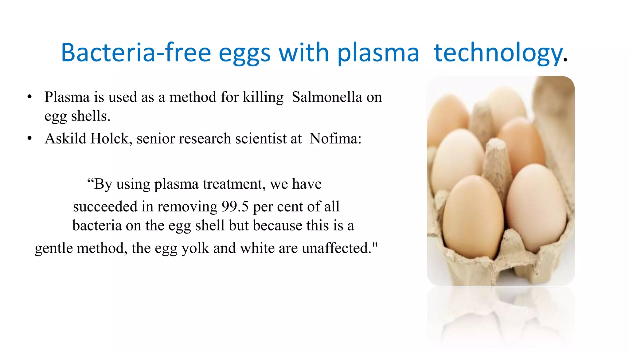 • Plasma is used as a method for killing Salmonella on
egg shells.
• Askild Holck, senior research scientist at Nofima:
“By using plasma treatment, we have
succeeded in removing 99.5 per cent of all
bacteria on the egg shell but because this is a
gentle method, the egg yolk and white are unaffected."
Bacteria‐free eggs with plasma technology.
 
