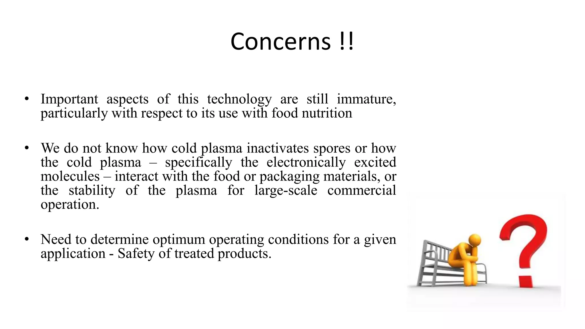 Concerns !!
• Important aspects of this technology are still immature,
particularly with respect to its use with food nutrition
• We do not know how cold plasma inactivates spores or how
the cold plasma – specifically the electronically excited
molecules – interact with the food or packaging materials, or
the stability of the plasma for large-scale commercial
operation.
• Need to determine optimum operating conditions for a given
application - Safety of treated products.
 