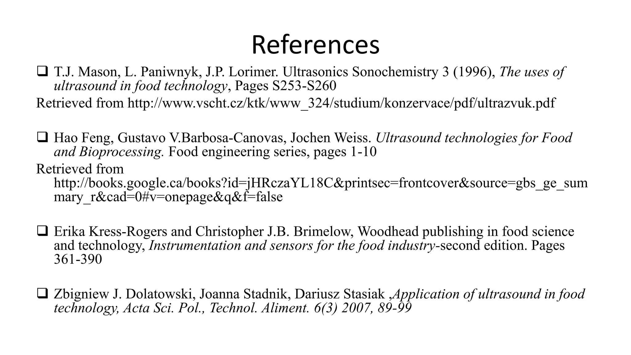 References
 T.J. Mason, L. Paniwnyk, J.P. Lorimer. Ultrasonics Sonochemistry 3 (1996), The uses of
ultrasound in food technology, Pages S253-S260
Retrieved from http://www.vscht.cz/ktk/www_324/studium/konzervace/pdf/ultrazvuk.pdf
 Hao Feng, Gustavo V.Barbosa-Canovas, Jochen Weiss. Ultrasound technologies for Food
and Bioprocessing. Food engineering series, pages 1-10
Retrieved from
http://books.google.ca/books?id=jHRczaYL18C&printsec=frontcover&source=gbs_ge_sum
mary_r&cad=0#v=onepage&q&f=false
 Erika Kress-Rogers and Christopher J.B. Brimelow, Woodhead publishing in food science
and technology, Instrumentation and sensors for the food industry-second edition. Pages
361-390
 Zbigniew J. Dolatowski, Joanna Stadnik, Dariusz Stasiak ,Application of ultrasound in food
technology, Acta Sci. Pol., Technol. Aliment. 6(3) 2007, 89-99
 