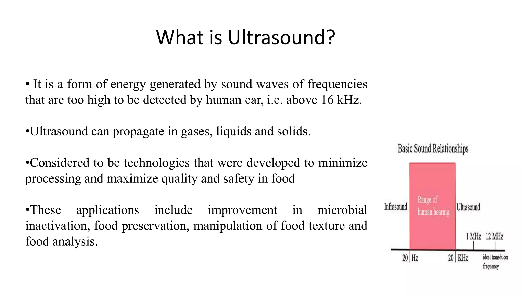 What is Ultrasound?
• It is a form of energy generated by sound waves of frequencies
that are too high to be detected by human ear, i.e. above 16 kHz.
•Ultrasound can propagate in gases, liquids and solids.
•Considered to be technologies that were developed to minimize
processing and maximize quality and safety in food
•These applications include improvement in microbial
inactivation, food preservation, manipulation of food texture and
food analysis.
 