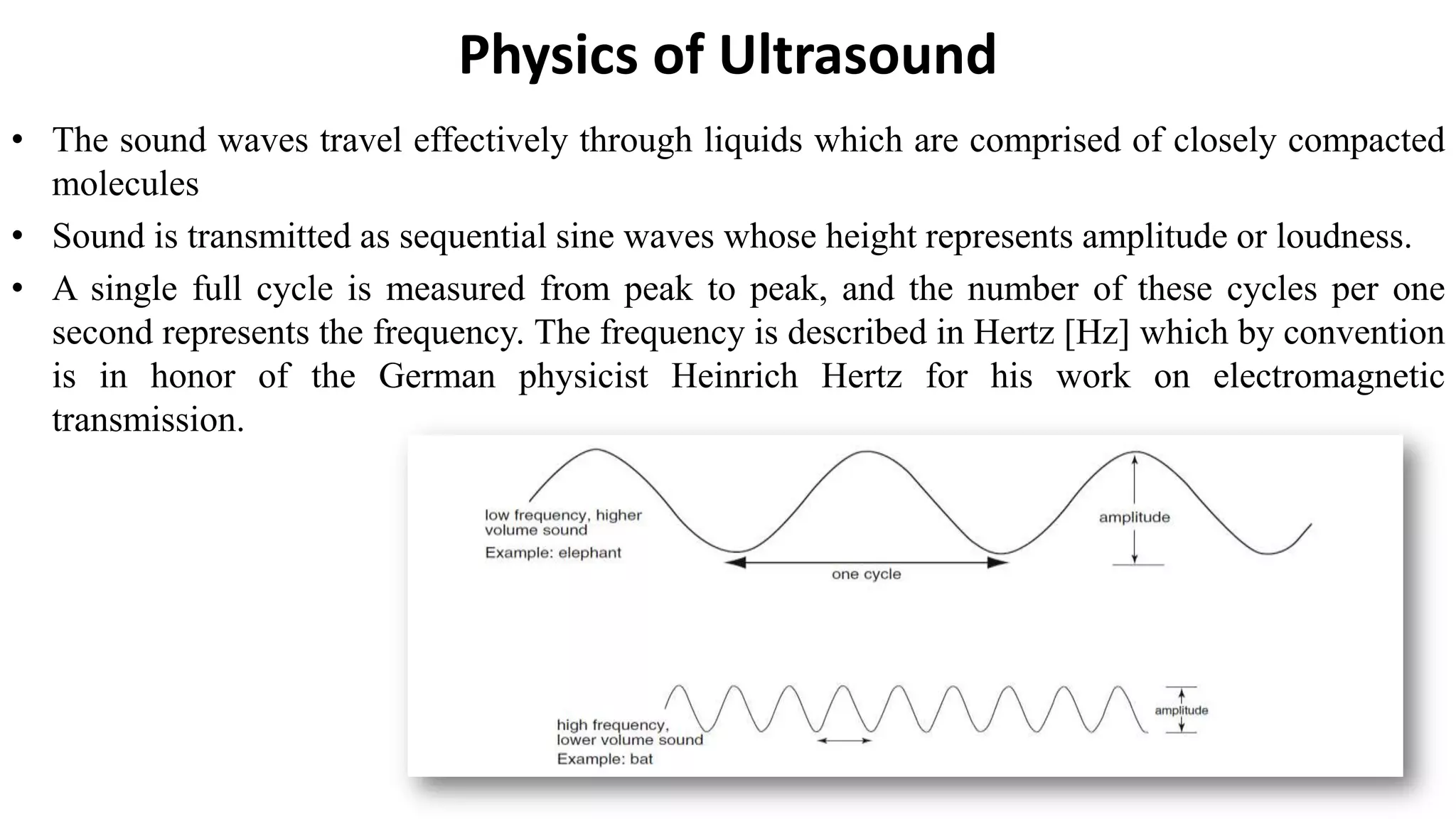 Physics of Ultrasound
• The sound waves travel effectively through liquids which are comprised of closely compacted
molecules
• Sound is transmitted as sequential sine waves whose height represents amplitude or loudness.
• A single full cycle is measured from peak to peak, and the number of these cycles per one
second represents the frequency. The frequency is described in Hertz [Hz] which by convention
is in honor of the German physicist Heinrich Hertz for his work on electromagnetic
transmission.
 