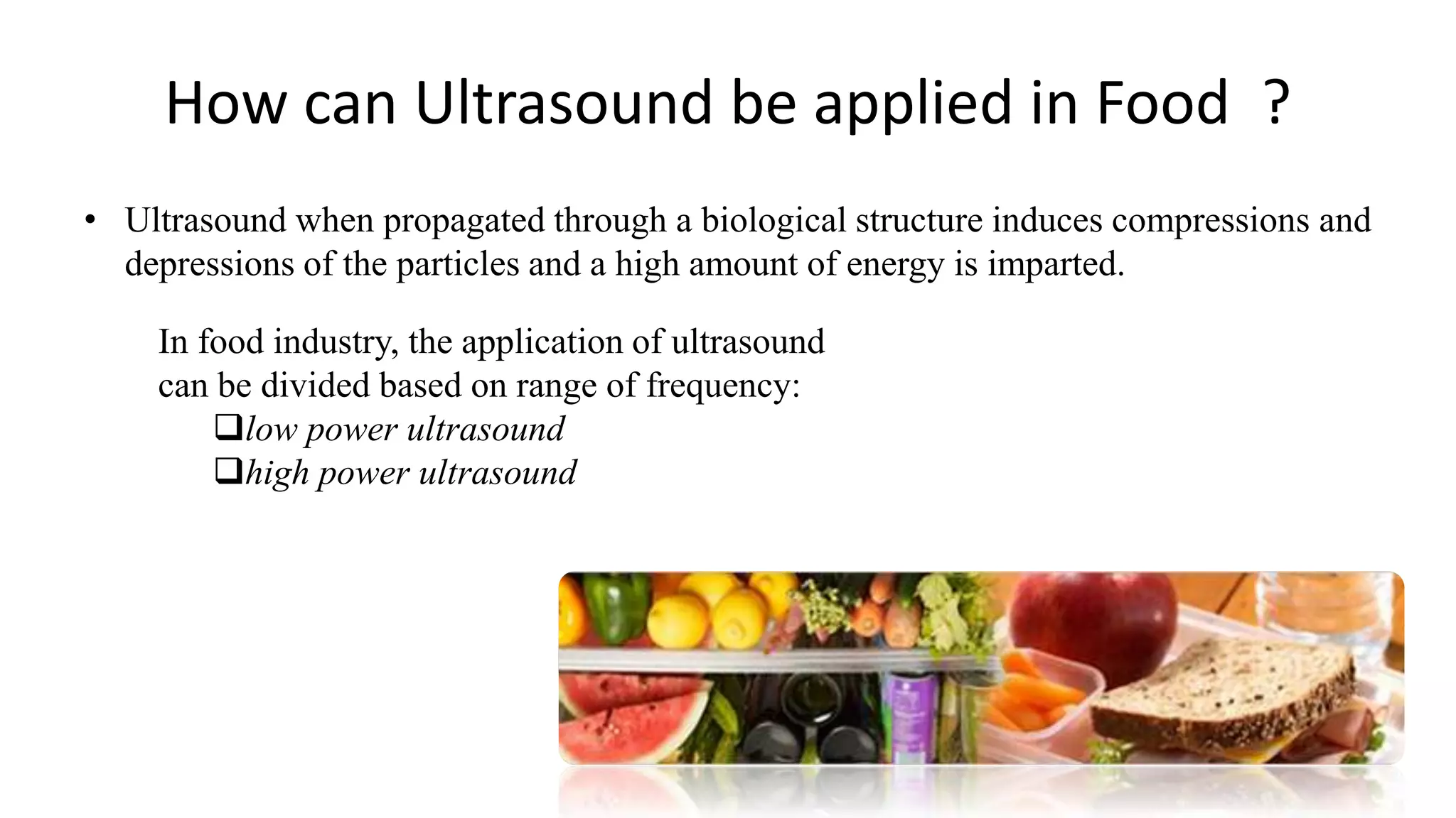 How can Ultrasound be applied in Food ?
• Ultrasound when propagated through a biological structure induces compressions and
depressions of the particles and a high amount of energy is imparted.
In food industry, the application of ultrasound
can be divided based on range of frequency:
low power ultrasound
high power ultrasound
 