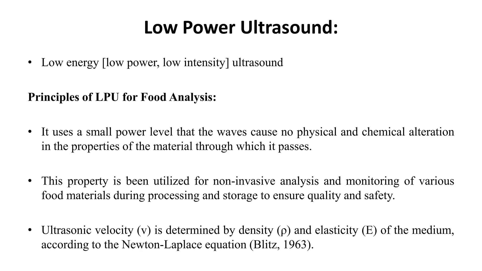 Low Power Ultrasound:
• Low energy [low power, low intensity] ultrasound
Principles of LPU for Food Analysis:
• It uses a small power level that the waves cause no physical and chemical alteration
in the properties of the material through which it passes.
• This property is been utilized for non-invasive analysis and monitoring of various
food materials during processing and storage to ensure quality and safety.
• Ultrasonic velocity (v) is determined by density (ρ) and elasticity (E) of the medium,
according to the Newton-Laplace equation (Blitz, 1963).
 