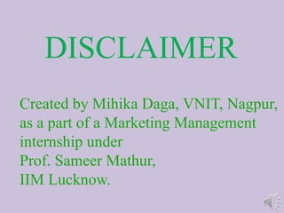 DISCLAIMER
Created by Mihika Daga, VNIT, Nagpur,
as a part of a Marketing Management
internship under
Prof. Sameer Mathur,
IIM Lucknow.
 
