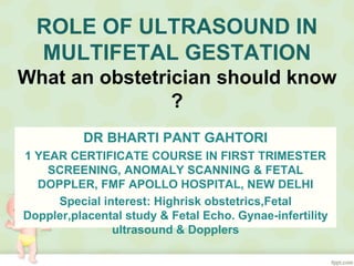 ROLE OF ULTRASOUND IN
MULTIFETAL GESTATION
What an obstetrician should know
?
DR BHARTI PANT GAHTORI
1 YEAR CERTIFICATE COURSE IN FIRST TRIMESTER
SCREENING, ANOMALY SCANNING & FETAL
DOPPLER, FMF APOLLO HOSPITAL, NEW DELHI
Special interest: Highrisk obstetrics,Fetal
Doppler,placental study & Fetal Echo. Gynae-infertility
ultrasound & Dopplers
 