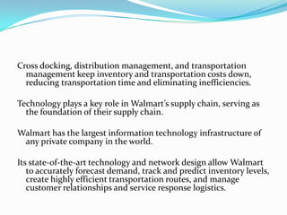 Cross docking, distribution management, and transportation
  management keep inventory and transportation costs down,
  reducing transportation time and eliminating inefficiencies.

Technology plays a key role in Walmart’s supply chain, serving as
  the foundation of their supply chain.

Walmart has the largest information technology infrastructure of
 any private company in the world.

Its state-of-the-art technology and network design allow Walmart
   to accurately forecast demand, track and predict inventory levels,
   create highly efficient transportation routes, and manage
   customer relationships and service response logistics.
 