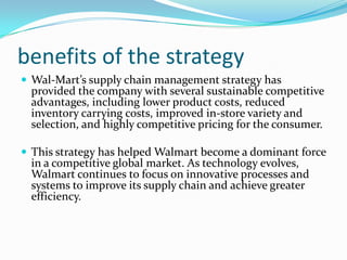 benefits of the strategy
 Wal-Mart’s supply chain management strategy has
 provided the company with several sustainable competitive
 advantages, including lower product costs, reduced
 inventory carrying costs, improved in-store variety and
 selection, and highly competitive pricing for the consumer.

 This strategy has helped Walmart become a dominant force
 in a competitive global market. As technology evolves,
 Walmart continues to focus on innovative processes and
 systems to improve its supply chain and achieve greater
 efficiency.
 