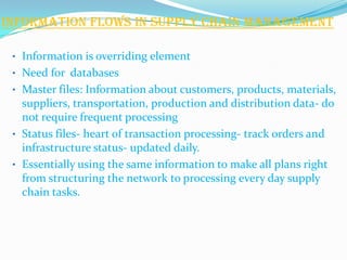 Information flows in Supply Chain Management

 • Information is overriding element
 • Need for databases
 • Master files: Information about customers, products, materials,
   suppliers, transportation, production and distribution data- do
   not require frequent processing
 • Status files- heart of transaction processing- track orders and
   infrastructure status- updated daily.
 • Essentially using the same information to make all plans right
   from structuring the network to processing every day supply
   chain tasks.
 
