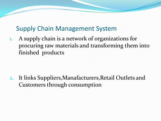 Supply Chain Management System
1.   A supply chain is a network of organizations for
     procuring raw materials and transforming them into
     finished products



2. It links Suppliers,Manafacturers,Retail Outlets and
     Customers through consumption
 