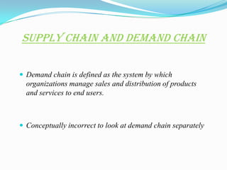 Supply Chain and Demand Chain

 Demand chain is defined as the system by which
  organizations manage sales and distribution of products
  and services to end users.



 Conceptually incorrect to look at demand chain separately
 