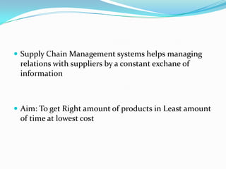  Supply Chain Management systems helps managing
 relations with suppliers by a constant exchane of
 information



 Aim: To get Right amount of products in Least amount
 of time at lowest cost
 