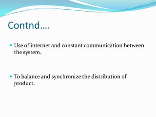 Contnd….
 Use of internet and constant communication between
 the system.



 To balance and synchronize the distribution of
 product.
 
