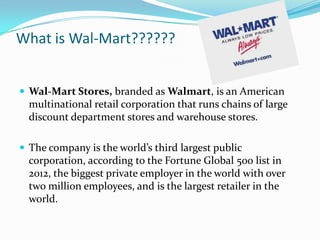 What is Wal-Mart??????


 Wal-Mart Stores, branded as Walmart, is an American
  multinational retail corporation that runs chains of large
  discount department stores and warehouse stores.

 The company is the world’s third largest public
  corporation, according to the Fortune Global 500 list in
  2012, the biggest private employer in the world with over
  two million employees, and is the largest retailer in the
  world.
 