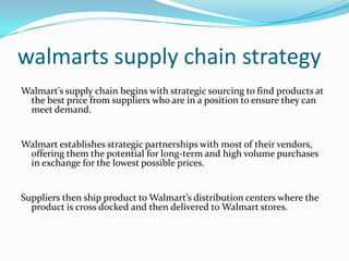 walmarts supply chain strategy
Walmart’s supply chain begins with strategic sourcing to find products at
 the best price from suppliers who are in a position to ensure they can
 meet demand.


Walmart establishes strategic partnerships with most of their vendors,
 offering them the potential for long-term and high volume purchases
 in exchange for the lowest possible prices.


Suppliers then ship product to Walmart’s distribution centers where the
  product is cross docked and then delivered to Walmart stores.
 