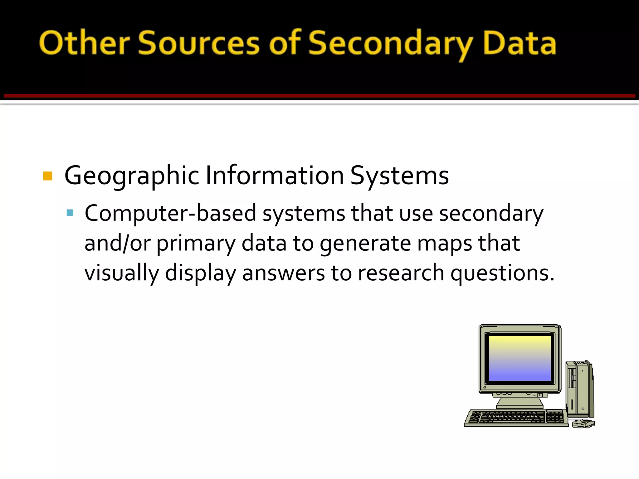 Criteria for Evaluating Secondary DataTable 4.2Criteria	    	 Issues				        RemarksData should be reliable, valid, & generalizable to the problem.Assess accuracy by comparing data from different sources.Census data are updated by syndicated firms.The objective determines the relevance of data.Reconfigure the data to increase their usefulness. Data should be obtained from an original source.Data collection method, response rate, quality & analysis of data, sampling technique & size, questionnaire design, fieldwork.Examine errors in approach,research design, sampling, datacollection & analysis, & reporting.Time lag between collection &publication, frequency of updates.Why were the data collected?Definition of key variables, units of measurement, categories used, relationships examined.Expertise, credibility, reputation,  & trustworthiness of the source.Specifications  & MethodologyError & AccuracyCurrencyObjectiveNatureDependability