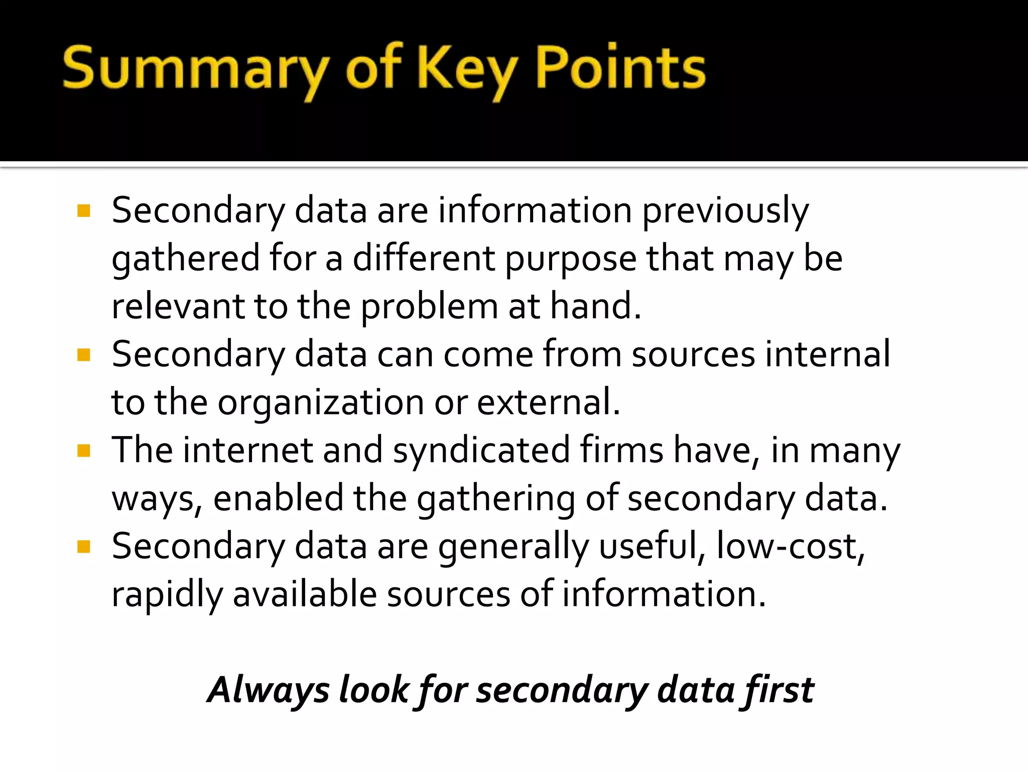 Advantages of Secondary DataPrimary advantages:Acquisition costAcquisition timeConvenienceSome Info is available only from secondary data sources eg: market shares, industry data from trade associations etc..Additional advantages:May help clarify or redefine the problem definitionMay provide a solution to the problemMay aid in primary research designMay provide background info. and foster creativity